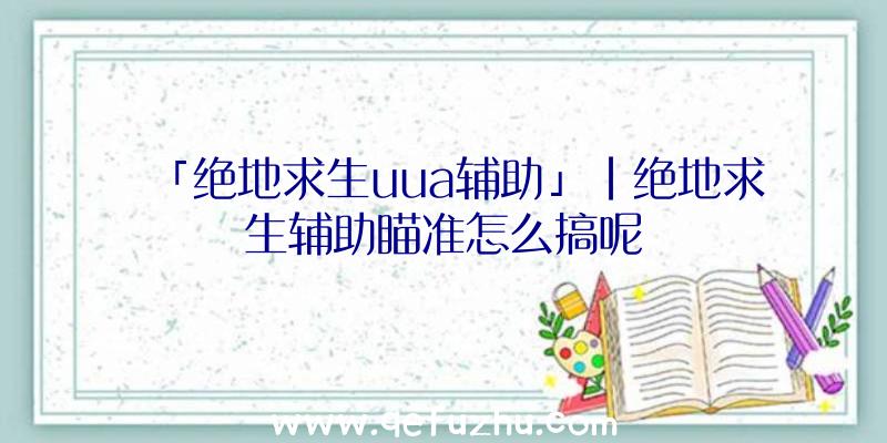 「绝地求生uua辅助」|绝地求生辅助瞄准怎么搞呢